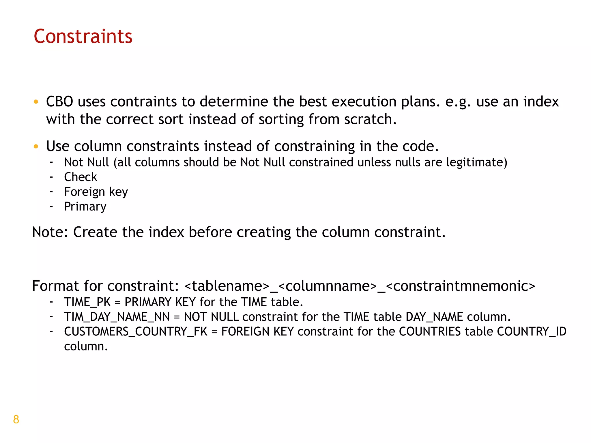 Constraints CBO uses contraints to determine the best execution plans. e.g. use an index with the correct sort instead of sorting from scratch. Use column constraints instead of constraining in the code. Not Null (all columns should be Not Null constrained unless nulls are legitimate) Check Foreign key Primary Note: Create the index before creating the column constraint. Format for constraint: <tablename>_<columnname>_<constraintmnemonic> TIME_PK = PRIMARY KEY for the TIME table. TIM_DAY_NAME_NN = NOT NULL constraint for the TIME table DAY_NAME column. CUSTOMERS_COUNTRY_FK = FOREIGN KEY constraint for the COUNTRIES table COUNTRY_ID column. 