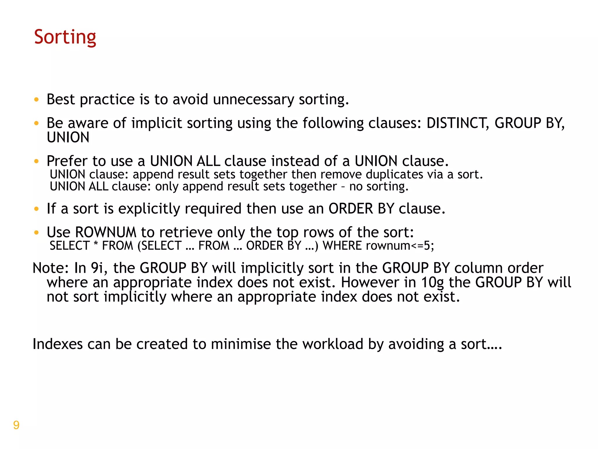 Sorting Best practice is to avoid unnecessary sorting. Be aware of implicit sorting using the following clauses: DISTINCT, GROUP BY, UNION Prefer to use a UNION ALL clause instead of a UNION clause. UNION clause: append result sets together then remove duplicates via a sort. UNION ALL clause: only append result sets together – no sorting. If a sort is explicitly required then use an ORDER BY clause. Use ROWNUM to retrieve only the top rows of the sort: SELECT * FROM (SELECT … FROM … ORDER BY …) WHERE rownum<=5; Note: In 9i, the GROUP BY will implicitly sort in the GROUP BY column order where an appropriate index does not exist. However in 10g the GROUP BY will not sort implicitly where an appropriate index does not exist. Indexes can be created to minimise the workload by avoiding a sort…. 