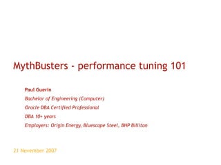 MythBusters - performance tuning 101 Paul Guerin Bachelor of Engineering (Computer) Oracle DBA Certified Professional DBA 10+ years Employers: Origin Energy, Bluescope Steel, BHP Billiton 21 November 2007 