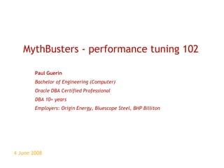 4 June 2008 MythBusters - performance tuning 102 Paul Guerin Bachelor of Engineering (Computer) Oracle DBA Certified Professional DBA 10+ years Employers: Origin Energy, Bluescope Steel, BHP Billiton 
