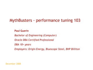 December 2008 MythBusters - performance tuning 103 Paul Guerin Bachelor of Engineering (Computer) Oracle DBA Certified Professional DBA 10+ years Employers: Origin Energy, Bluescope Steel, BHP Billiton 