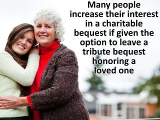 Many people 
increase their interest 
in a charitable 
bequest if given the 
option to leave a 
tribute bequest 
honoring a 
loved one 
 