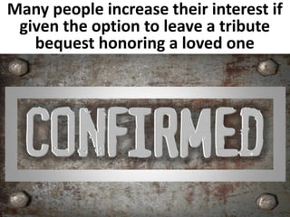 Many people increase their interest if 
given the option to leave a tribute 
bequest honoring a loved one 
 