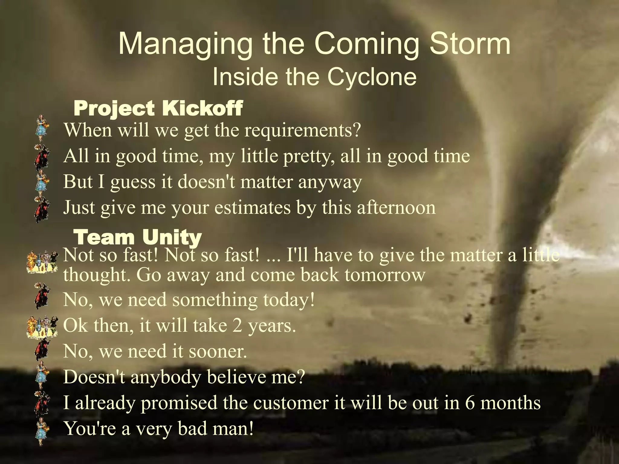 Managing the Coming Storm
Inside the Cyclone
When will we get the requirements?
All in good time, my little pretty, all in good time
But I guess it doesn't matter anyway
Doesn't anybody believe me?
You're a very bad man!
Just give me your estimates by this afternoon
No, we need something today!
I already promised the customer it will be out in 6 months
No, we need it sooner.
Not so fast! Not so fast! ... I'll have to give the matter a little
thought. Go away and come back tomorrow
Ok then, it will take 2 years.
Team Unity
Project Kickoff
 