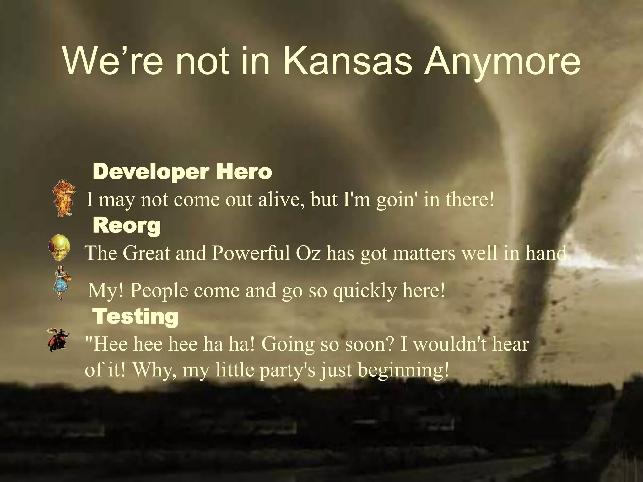 We’re not in Kansas Anymore
My! People come and go so quickly here!
I may not come out alive, but I'm goin' in there!
The Great and Powerful Oz has got matters well in hand.
"Hee hee hee ha ha! Going so soon? I wouldn't hear
of it! Why, my little party's just beginning!
Developer Hero
Reorg
Testing
 