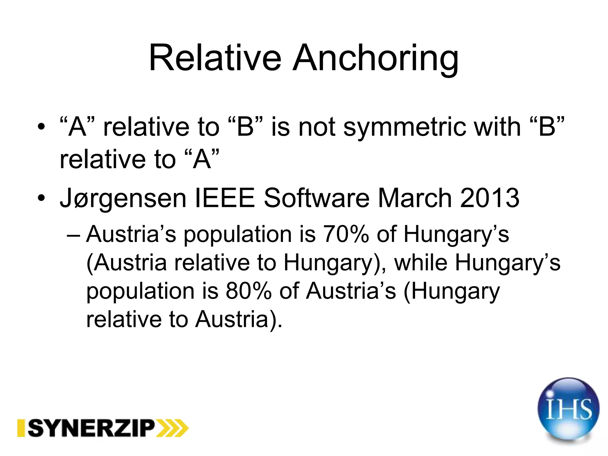 Relative Anchoring
• “A” relative to “B” is not symmetric with “B”
relative to “A”
• Jørgensen IEEE Software March 2013
– Austria’s population is 70% of Hungary’s
(Austria relative to Hungary), while Hungary’s
population is 80% of Austria’s (Hungary
relative to Austria).
 