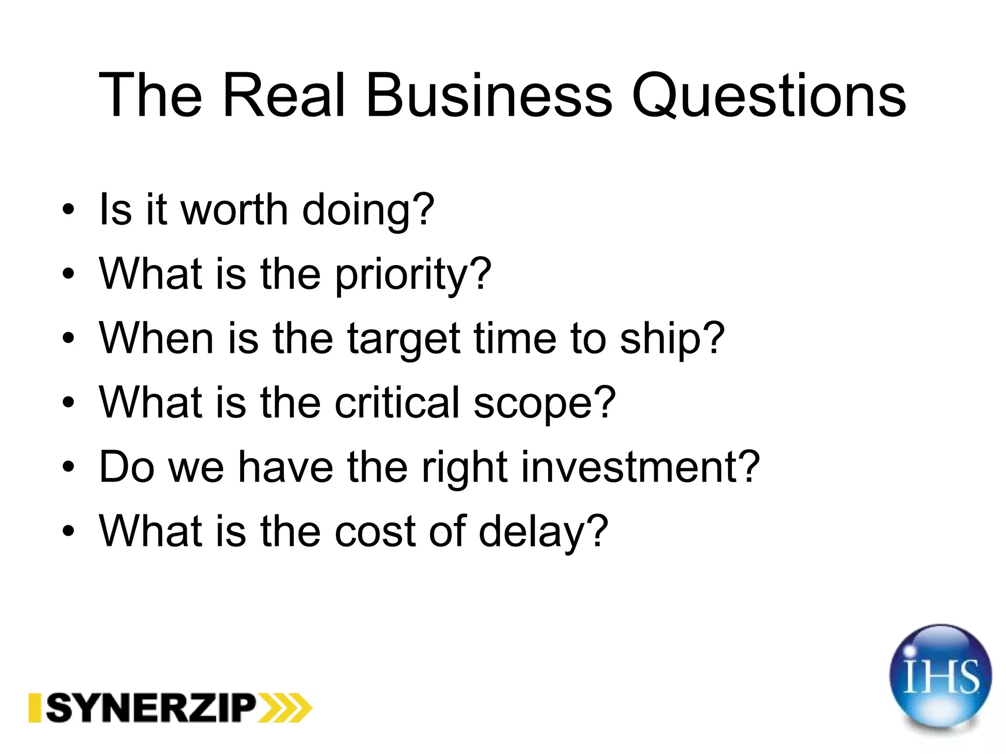 The Real Business Questions
• Is it worth doing?
• What is the priority?
• When is the target time to ship?
• What is the critical scope?
• Do we have the right investment?
• What is the cost of delay?
 