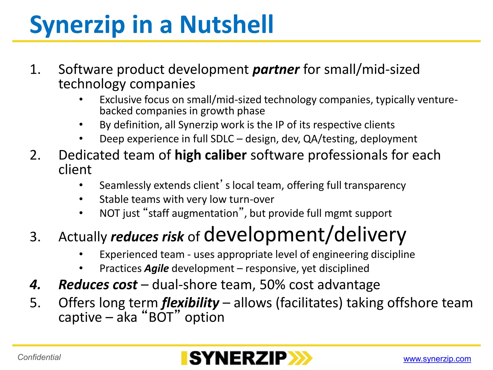 www.synerzip.comConfidential
Synerzip in a Nutshell
1. Software product development partner for small/mid-sized
technology companies
• Exclusive focus on small/mid-sized technology companies, typically venture-
backed companies in growth phase
• By definition, all Synerzip work is the IP of its respective clients
• Deep experience in full SDLC – design, dev, QA/testing, deployment
2. Dedicated team of high caliber software professionals for each
client
• Seamlessly extends client’s local team, offering full transparency
• Stable teams with very low turn-over
• NOT just “staff augmentation”, but provide full mgmt support
3. Actually reduces risk of development/delivery
• Experienced team - uses appropriate level of engineering discipline
• Practices Agile development – responsive, yet disciplined
4. Reduces cost – dual-shore team, 50% cost advantage
5. Offers long term flexibility – allows (facilitates) taking offshore team
captive – aka “BOT” option
 
