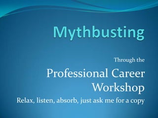 Mythbusting Through the Professional Career Workshop Relax, listen, absorb, just ask me for a copy 