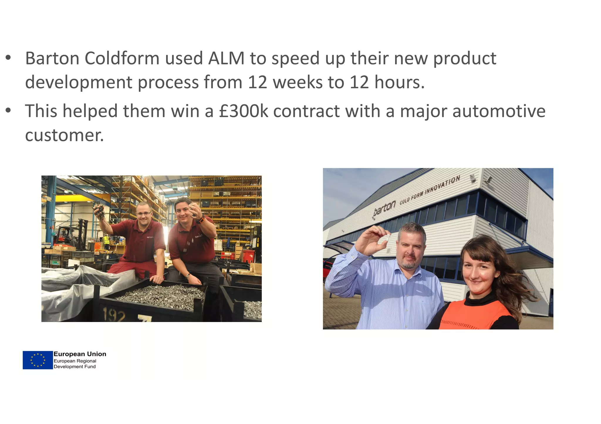• Barton Coldform used ALM to speed up their new product
development process from 12 weeks to 12 hours.
• This helped them win a £300k contract with a major automotive
customer.
 