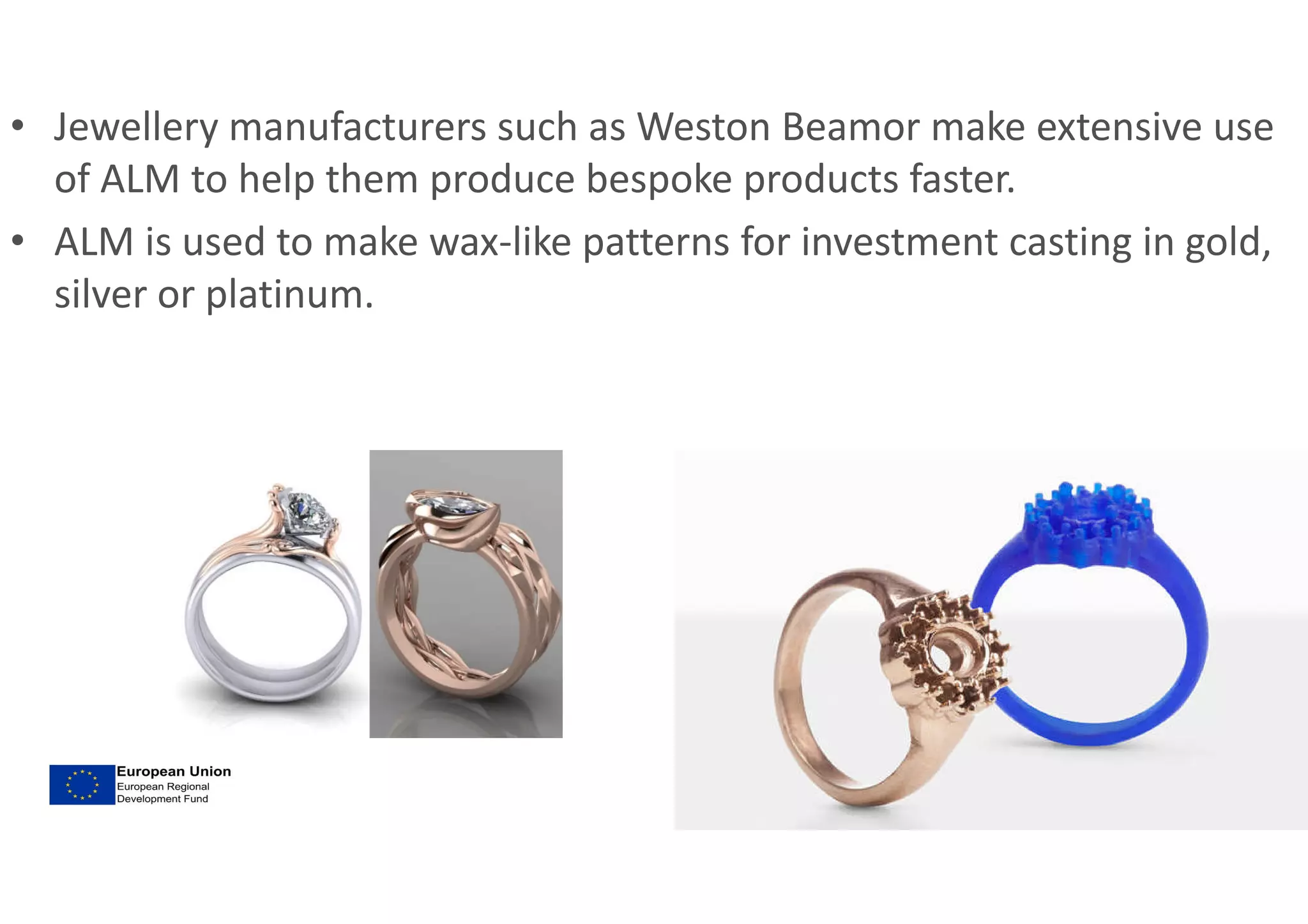 • Jewellery manufacturers such as Weston Beamor make extensive use
of ALM to help them produce bespoke products faster.
• ALM is used to make wax-like patterns for investment casting in gold,
silver or platinum.
 