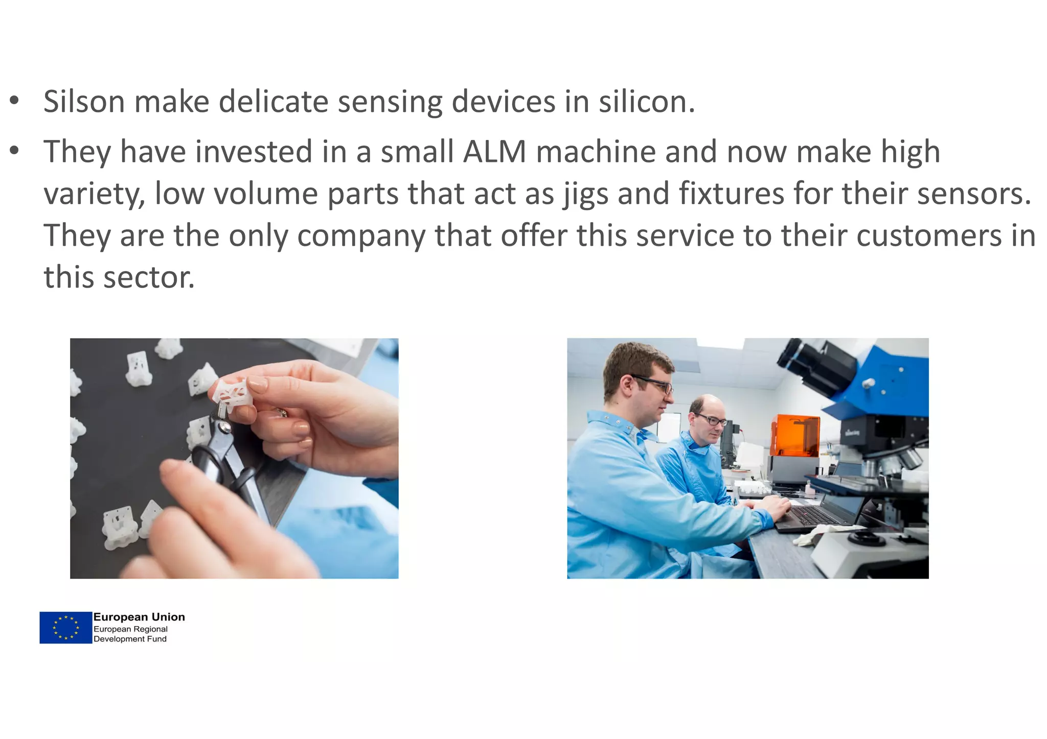 • Silson make delicate sensing devices in silicon.
• They have invested in a small ALM machine and now make high
variety, low volume parts that act as jigs and fixtures for their sensors.
They are the only company that offer this service to their customers in
this sector.
 