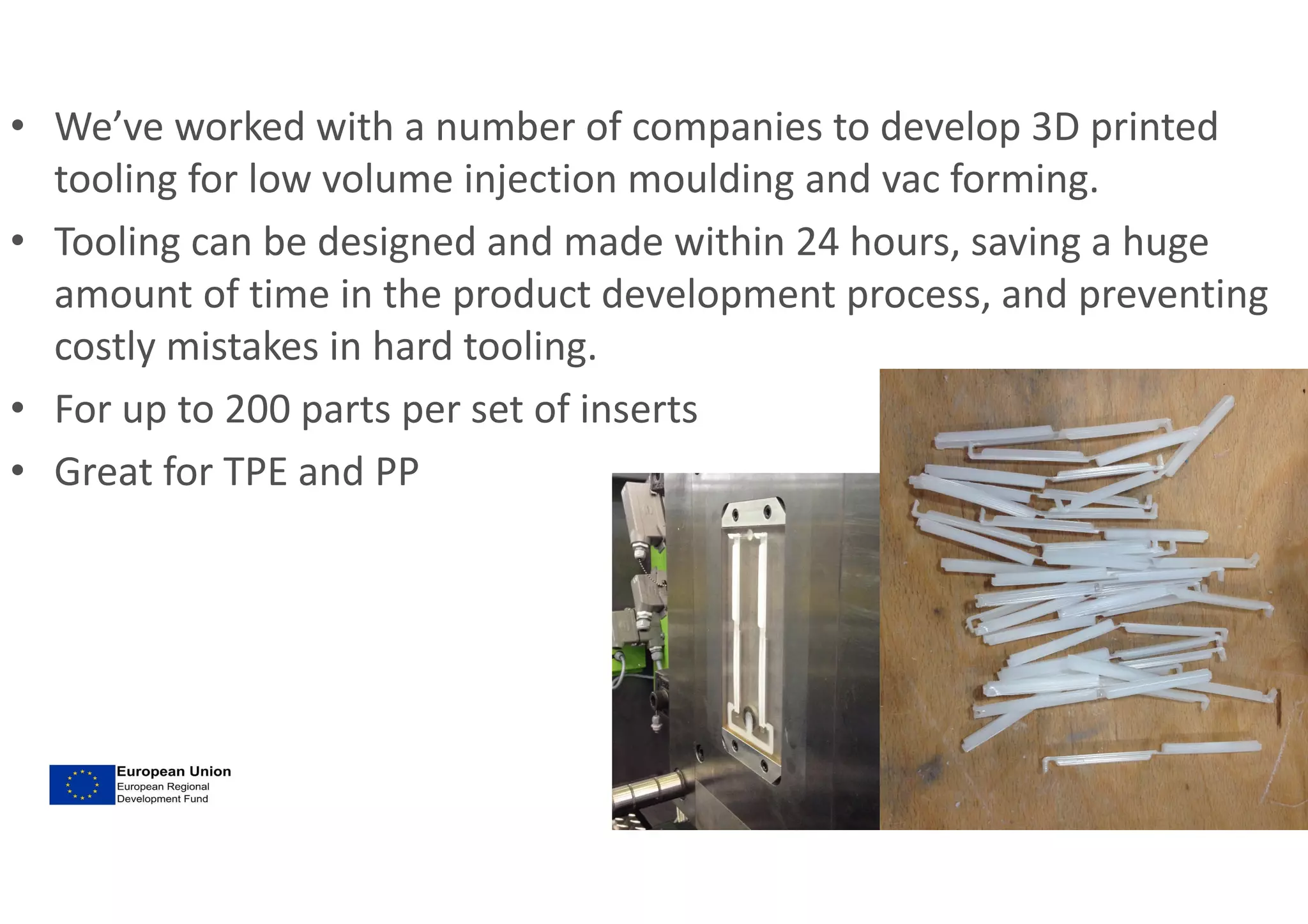 • We’ve worked with a number of companies to develop 3D printed
tooling for low volume injection moulding and vac forming.
• Tooling can be designed and made within 24 hours, saving a huge
amount of time in the product development process, and preventing
costly mistakes in hard tooling.
• For up to 200 parts per set of inserts
• Great for TPE and PP
 