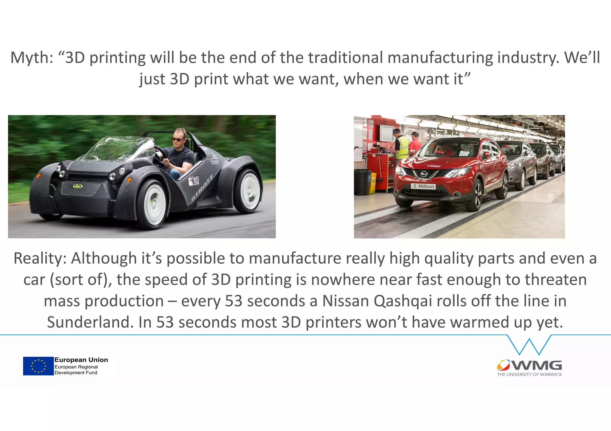 Myth: “3D printing will be the end of the traditional manufacturing industry. We’ll
just 3D print what we want, when we want it”
Reality: Although it’s possible to manufacture really high quality parts and even a
car (sort of), the speed of 3D printing is nowhere near fast enough to threaten
mass production – every 53 seconds a Nissan Qashqai rolls off the line in
Sunderland. In 53 seconds most 3D printers won’t have warmed up yet.
 