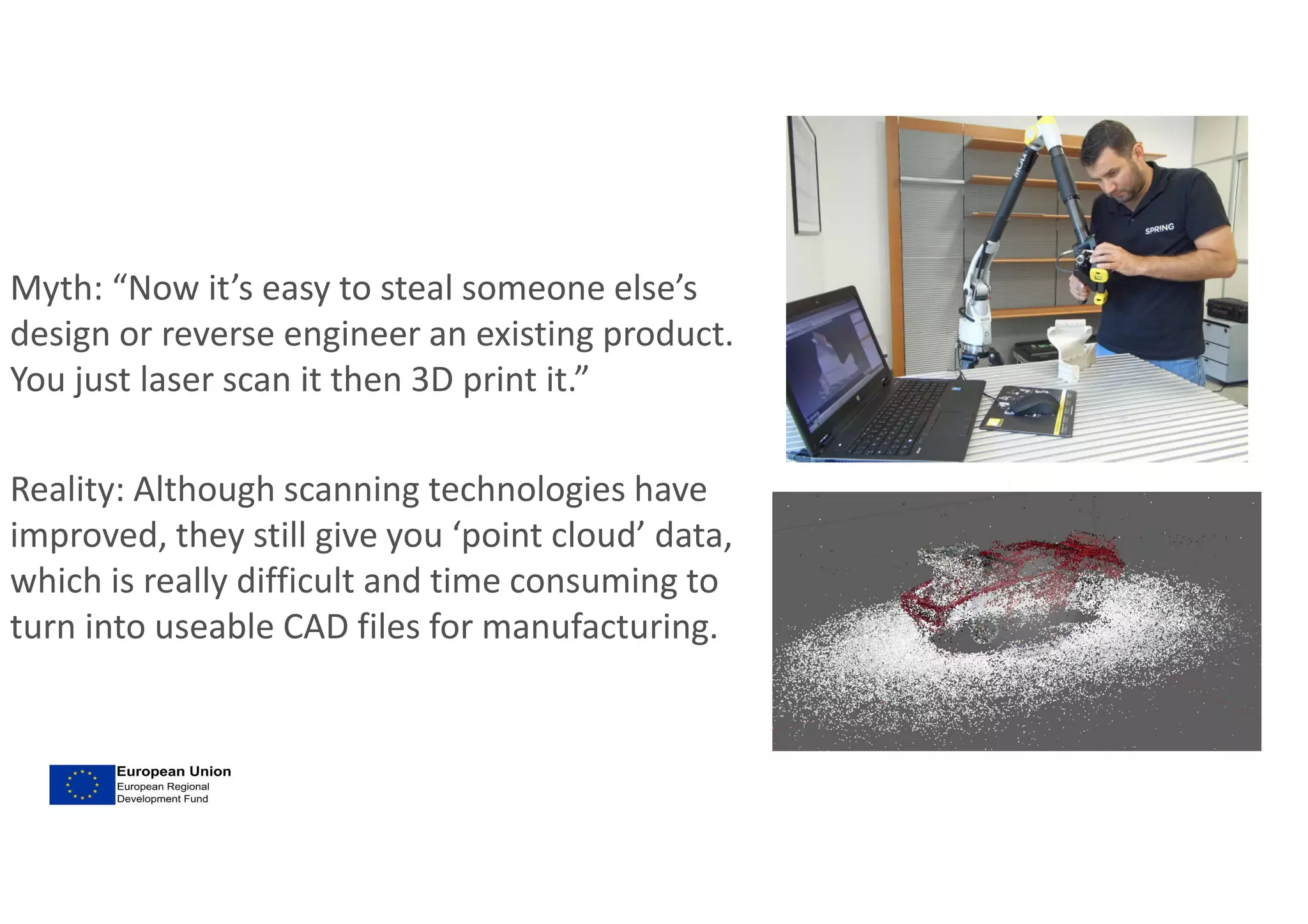 Myth: “Now it’s easy to steal someone else’s
design or reverse engineer an existing product.
You just laser scan it then 3D print it.”
Reality: Although scanning technologies have
improved, they still give you ‘point cloud’ data,
which is really difficult and time consuming to
turn into useable CAD files for manufacturing.
 