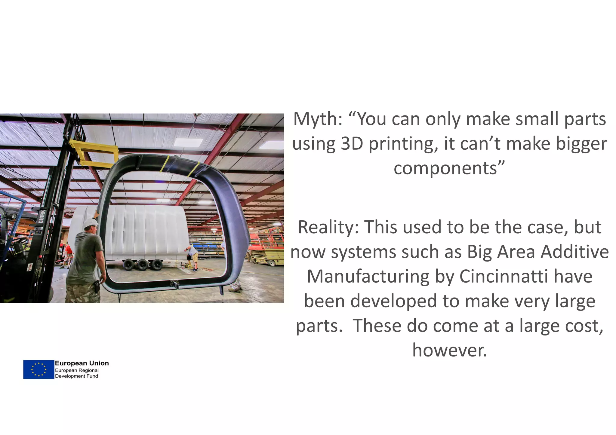Myth: “You can only make small parts
using 3D printing, it can’t make bigger
components”
Reality: This used to be the case, but
now systems such as Big Area Additive
Manufacturing by Cincinnatti have
been developed to make very large
parts. These do come at a large cost,
however.
 