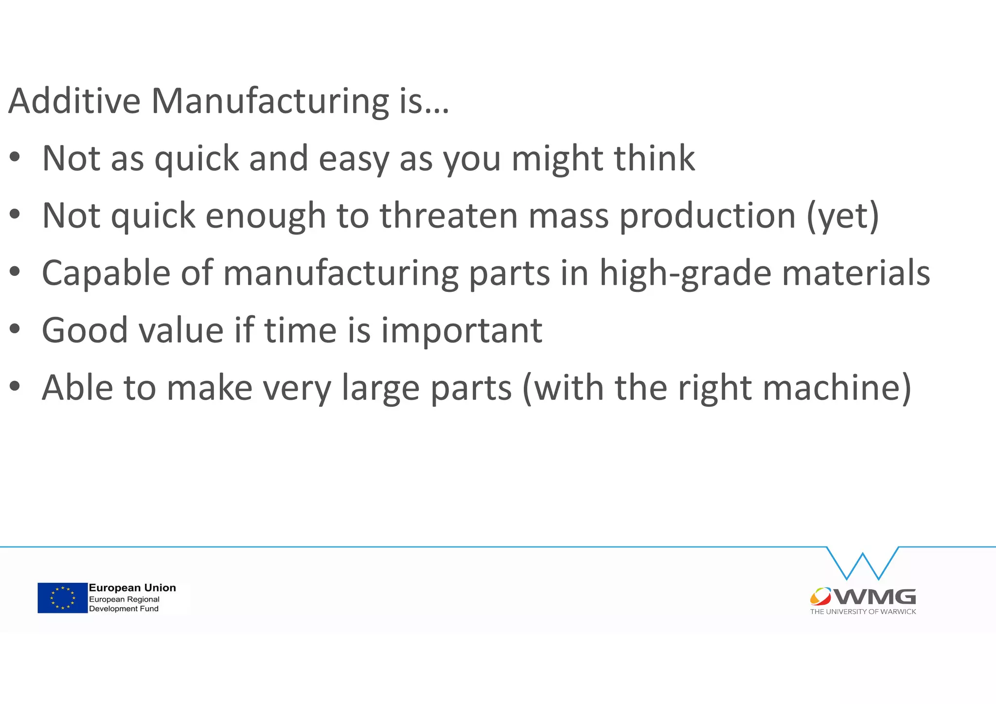 Additive Manufacturing is…
• Not as quick and easy as you might think
• Not quick enough to threaten mass production (yet)
• Capable of manufacturing parts in high-grade materials
• Good value if time is important
• Able to make very large parts (with the right machine)
 