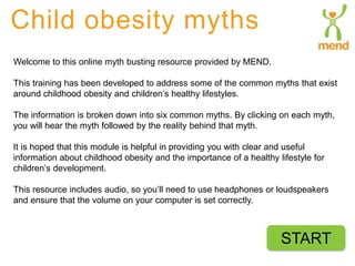 Child obesity myths 
Welcome to this online myth busting resource provided by MEND. 
This training has been developed to address some of the common myths that exist 
around childhood obesity and children’s healthy lifestyles. 
The information is broken down into six common myths. By clicking on each myth, 
you will hear the myth followed by the reality behind that myth. 
It is hoped that this module is helpful in providing you with clear and useful 
information about childhood obesity and the importance of a healthy lifestyle for 
children’s development. 
This resource includes audio, so you’ll need to use headphones or loudspeakers 
and ensure that the volume on your computer is set correctly. 
START 
 