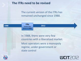 The ITRs need to be revised

             The current version of the ITRs has
             remained unchanged since 1988.

                  ITRs
1988            (came into     2012
              force in 1990)



             In 1988, there were very few
             countries with a liberalized market.
             Most operators were a monopoly
             regime, under government or
             state control
 
