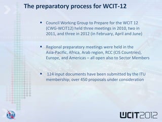 The preparatory process for WCIT-12

      Council Working Group to Prepare for the WCIT 12
        (CWG-WCIT12) held three meetings in 2010, two in
        2011, and three in 2012 (in February, April and June)

      Regional preparatory meetings were held in the
        Asia-Pacific, Africa, Arab region, RCC (CIS Countries),
        Europe, and Americas – all open also to Sector Members


      124 input documents have been submitted by the ITU
        membership; over 450 proposals under consideration
 