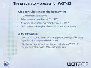 The preparatory process for WCIT-12

  Wide consultations on the issues with:
  •   ITU Member States (193)
  •   Private-sector members of ITU (567)
  •   Associates and academic members of ITU (217)
  •   Civil society – through such venues as the WSIS Forum

  On the ITU website:
  • WCIT Background Briefs and FAQs (www.itu.int/en/wcit-12/
     Pages/WCIT-backgroundbriefs.aspx)
  • Site for anyone to post opinion or material on WCIT-12
      (www.itu.int/en/wcit-12/Pages/public.aspx)
 