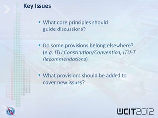 Key Issues

      What core principles should
       guide discussions?

      Do some provisions belong elsewhere?
       (e.g. ITU Constitution/Convention, ITU-T
       Recommendations)

      What provisions should be added to
       cover new issues?
 