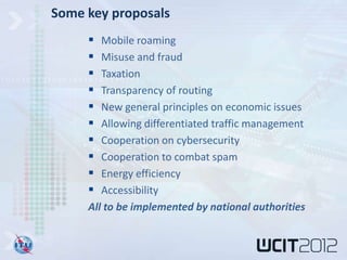 Some key proposals
       Mobile roaming
       Misuse and fraud
       Taxation
       Transparency of routing
       New general principles on economic issues
       Allowing differentiated traffic management
       Cooperation on cybersecurity
       Cooperation to combat spam
       Energy efficiency
       Accessibility
     All to be implemented by national authorities
 