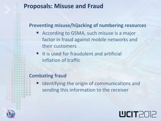 Proposals: Misuse and Fraud

 Preventing misuse/hijacking of numbering resources
     According to GSMA, such misuse is a major
      factor in fraud against mobile networks and
      their customers
     It is used for fraudulent and artificial
      inflation of traffic

 Combating fraud
    Identifying the origin of communications and
     sending this information to the receiver
 