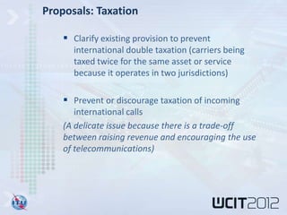 Proposals: Taxation

     Clarify existing provision to prevent
      international double taxation (carriers being
      taxed twice for the same asset or service
      because it operates in two jurisdictions)

     Prevent or discourage taxation of incoming
       international calls
    (A delicate issue because there is a trade-off
    between raising revenue and encouraging the use
    of telecommunications)
 