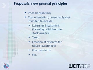 Proposals: new general principles

       Price transparency
       Cost orientation, presumably cost
        intended to include:
         • Return on investment
           (including dividends to
           stock owners)
         • Taxes
         • Creation of reserves for
           future investments
         • Risk premiums
         • Etc.
 