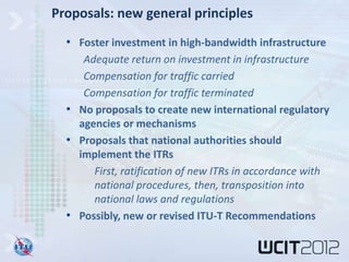 Proposals: new general principles
  • Foster investment in high-bandwidth infrastructure
     Adequate return on investment in infrastructure
     Compensation for traffic carried
     Compensation for traffic terminated
  • No proposals to create new international regulatory
    agencies or mechanisms
  • Proposals that national authorities should
    implement the ITRs
       First, ratification of new ITRs in accordance with
       national procedures, then, transposition into
       national laws and regulations
  • Possibly, new or revised ITU-T Recommendations
 