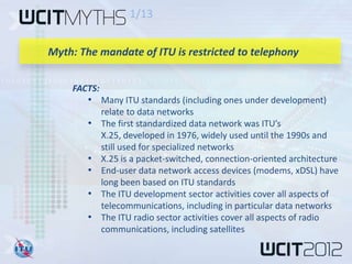 1/13


Myth: The mandate of ITU is restricted to telephony


    FACTS:
        • Many ITU standards (including ones under development)
             relate to data networks
        •    The first standardized data network was ITU’s
             X.25, developed in 1976, widely used until the 1990s and
             still used for specialized networks
        •    X.25 is a packet-switched, connection-oriented architecture
        •    End-user data network access devices (modems, xDSL) have
             long been based on ITU standards
        •    The ITU development sector activities cover all aspects of
             telecommunications, including in particular data networks
        •    The ITU radio sector activities cover all aspects of radio
             communications, including satellites
 