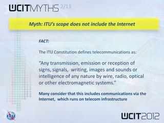 2/13


Myth: ITU’s scope does not include the Internet


    FACT:

    The ITU Constitution defines telecommunications as:

    “Any transmission, emission or reception of
    signs, signals, writing, images and sounds or
    intelligence of any nature by wire, radio, optical
    or other electromagnetic systems.”
    Many consider that this includes communications via the
    Internet, which runs on telecom infrastructure
 
