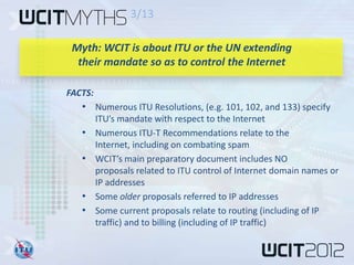 3/13

 Myth: WCIT is about ITU or the UN extending
  their mandate so as to control the Internet

FACTS:
   • Numerous ITU Resolutions, (e.g. 101, 102, and 133) specify
         ITU’s mandate with respect to the Internet
   •     Numerous ITU-T Recommendations relate to the
         Internet, including on combating spam
   •     WCIT’s main preparatory document includes NO
         proposals related to ITU control of Internet domain names or
         IP addresses
   •     Some older proposals referred to IP addresses
   •     Some current proposals relate to routing (including of IP
         traffic) and to billing (including of IP traffic)
 