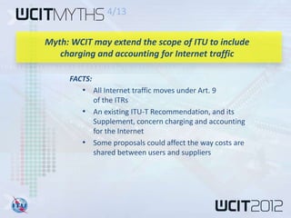 4/13


Myth: WCIT may extend the scope of ITU to include
   charging and accounting for Internet traffic

     FACTS:
        • All Internet traffic moves under Art. 9
          of the ITRs
        • An existing ITU-T Recommendation, and its
          Supplement, concern charging and accounting
          for the Internet
        • Some proposals could affect the way costs are
          shared between users and suppliers
 