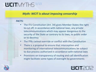 5/13

     Myth: WCIT is about imposing censorship

FACTS:
   • The ITU Constitution (Art. 34) gives Member States the right
     to cut off, in accordance with national laws, any private
     telecommunications which may appear dangerous to the
     security of the State or contrary to its laws, to public order
     or to decency
   • The ITRs cannot override or conflict with the Constitution
   • There is a proposal to ensure that interception and
     monitoring of international telecommunications be subject
     to due process authorized in accordance with national laws
   • Provisions on transparency of routing and call identification
     might facilitate some types of oversight by governments
 