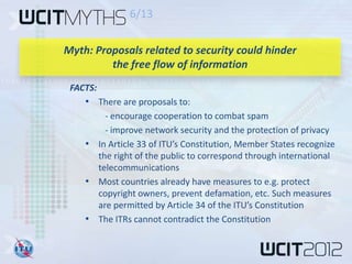 6/13

Myth: Proposals related to security could hinder
         the free flow of information
 FACTS:
    • There are proposals to:
        - encourage cooperation to combat spam
        - improve network security and the protection of privacy
    • In Article 33 of ITU’s Constitution, Member States recognize
      the right of the public to correspond through international
      telecommunications
    • Most countries already have measures to e.g. protect
      copyright owners, prevent defamation, etc. Such measures
      are permitted by Article 34 of the ITU’s Constitution
    • The ITRs cannot contradict the Constitution
 