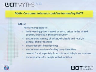 7/13

Myth: Consumer interests could be harmed by WCIT


  FACTS:
     There are proposals to:
     • limit roaming prices - based on costs, prices in the visited
         country, or prices in the home country
     • ensure transparency of prices, wholesale and retail, in
         general and for roaming
     • encourage cost-based pricing
     • ensure transmission of calling party identifiers
     • combat fraud, especially from misuse of telephone numbers
     • improve access for people with disabilities
 