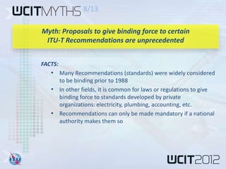 8/13

Myth: Proposals to give binding force to certain
 ITU-T Recommendations are unprecedented


FACTS:
   • Many Recommendations (standards) were widely considered
     to be binding prior to 1988
   • In other fields, it is common for laws or regulations to give
     binding force to standards developed by private
     organizations: electricity, plumbing, accounting, etc.
   • Recommendations can only be made mandatory if a national
     authority makes them so
 