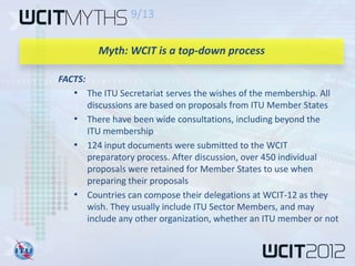9/13

         Myth: WCIT is a top-down process

FACTS:
   • The ITU Secretariat serves the wishes of the membership. All
     discussions are based on proposals from ITU Member States
   • There have been wide consultations, including beyond the
     ITU membership
   • 124 input documents were submitted to the WCIT
     preparatory process. After discussion, over 450 individual
     proposals were retained for Member States to use when
     preparing their proposals
   • Countries can compose their delegations at WCIT-12 as they
     wish. They usually include ITU Sector Members, and may
     include any other organization, whether an ITU member or not
 