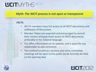 10/13


Myth: The WCIT process is not open or transparent

FACTS:
   • All ITU members have full access to all WCIT documents and
     audiocasts of discussions
   • Member States are expected and encouraged to consult
     their citizens and give them access to WCIT documents,
     preferably in the national language
   • ITU offers information on its website, and a space for any
     stakeholder to add comments
   • The conference plenary sessions and some committee
     meetings will be open to the public (to be formally decided
     on the opening day)
 