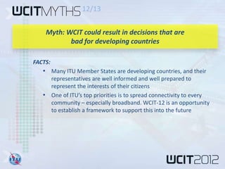 12/13

    Myth: WCIT could result in decisions that are
           bad for developing countries

FACTS:
   • Many ITU Member States are developing countries, and their
     representatives are well informed and well prepared to
     represent the interests of their citizens
   • One of ITU’s top priorities is to spread connectivity to every
     community – especially broadband. WCIT-12 is an opportunity
     to establish a framework to support this into the future
 
