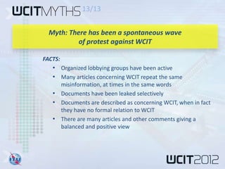13/13


  Myth: There has been a spontaneous wave
           of protest against WCIT

FACTS:
   • Organized lobbying groups have been active
   • Many articles concerning WCIT repeat the same
     misinformation, at times in the same words
   • Documents have been leaked selectively
   • Documents are described as concerning WCIT, when in fact
     they have no formal relation to WCIT
   • There are many articles and other comments giving a
     balanced and positive view
 