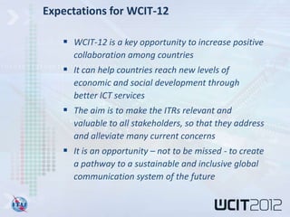 Expectations for WCIT-12

    WCIT-12 is a key opportunity to increase positive
     collaboration among countries
    It can help countries reach new levels of
     economic and social development through
     better ICT services
    The aim is to make the ITRs relevant and
     valuable to all stakeholders, so that they address
     and alleviate many current concerns
    It is an opportunity – not to be missed - to create
     a pathway to a sustainable and inclusive global
     communication system of the future
 