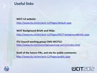Useful links


 WCIT-12 website:
 http://www.itu.int/en/wcit-12/Pages/default.aspx

 WCIT Background Briefs and FAQs:
 http://www.itu.int/en/wcit-12/Pages/WCIT-backgroundbriefs.aspx

 ITU Council working group CWG-WCIT12:
 http://www.itu.int/council/groups/cwg-wcit12/index.html

 Draft of the future ITRs, and site for public comments:
 http://www.itu.int/en/wcit-12/Pages/public.aspx
 