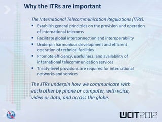 Why the ITRs are important
  The International Telecommunication Regulations (ITRs):
   Establish general principles on the provision and operation
      of international telecoms
     Facilitate global interconnection and interoperability
     Underpin harmonious development and efficient
      operation of technical facilities
     Promote efficiency, usefulness, and availability of
      international telecommunication services
     Treaty-level provisions are required for international
      networks and services

  The ITRs underpin how we communicate with
  each other by phone or computer, with voice,
  video or data, and across the globe.
 