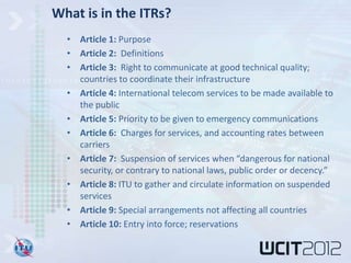 What is in the ITRs?
  • Article 1: Purpose
  • Article 2: Definitions
  • Article 3: Right to communicate at good technical quality;
    countries to coordinate their infrastructure
  • Article 4: International telecom services to be made available to
    the public
  • Article 5: Priority to be given to emergency communications
  • Article 6: Charges for services, and accounting rates between
    carriers
  • Article 7: Suspension of services when “dangerous for national
    security, or contrary to national laws, public order or decency.”
  • Article 8: ITU to gather and circulate information on suspended
    services
  • Article 9: Special arrangements not affecting all countries
  • Article 10: Entry into force; reservations
 