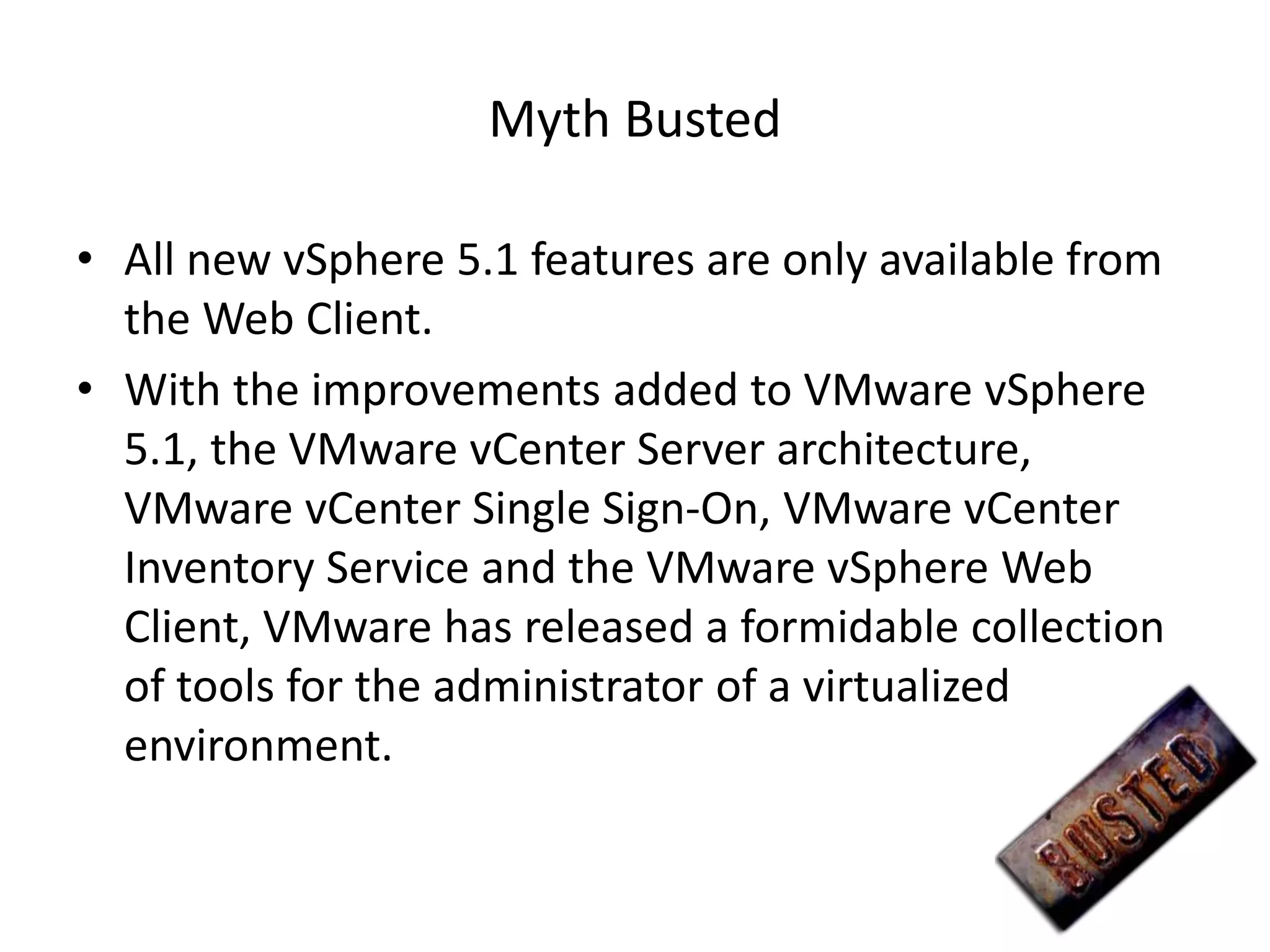 Myth Busted

• All new vSphere 5.1 features are only available from
  the Web Client.
• With the improvements added to VMware vSphere
  5.1, the VMware vCenter Server architecture,
  VMware vCenter Single Sign-On, VMware vCenter
  Inventory Service and the VMware vSphere Web
  Client, VMware has released a formidable collection
  of tools for the administrator of a virtualized
  environment.
 