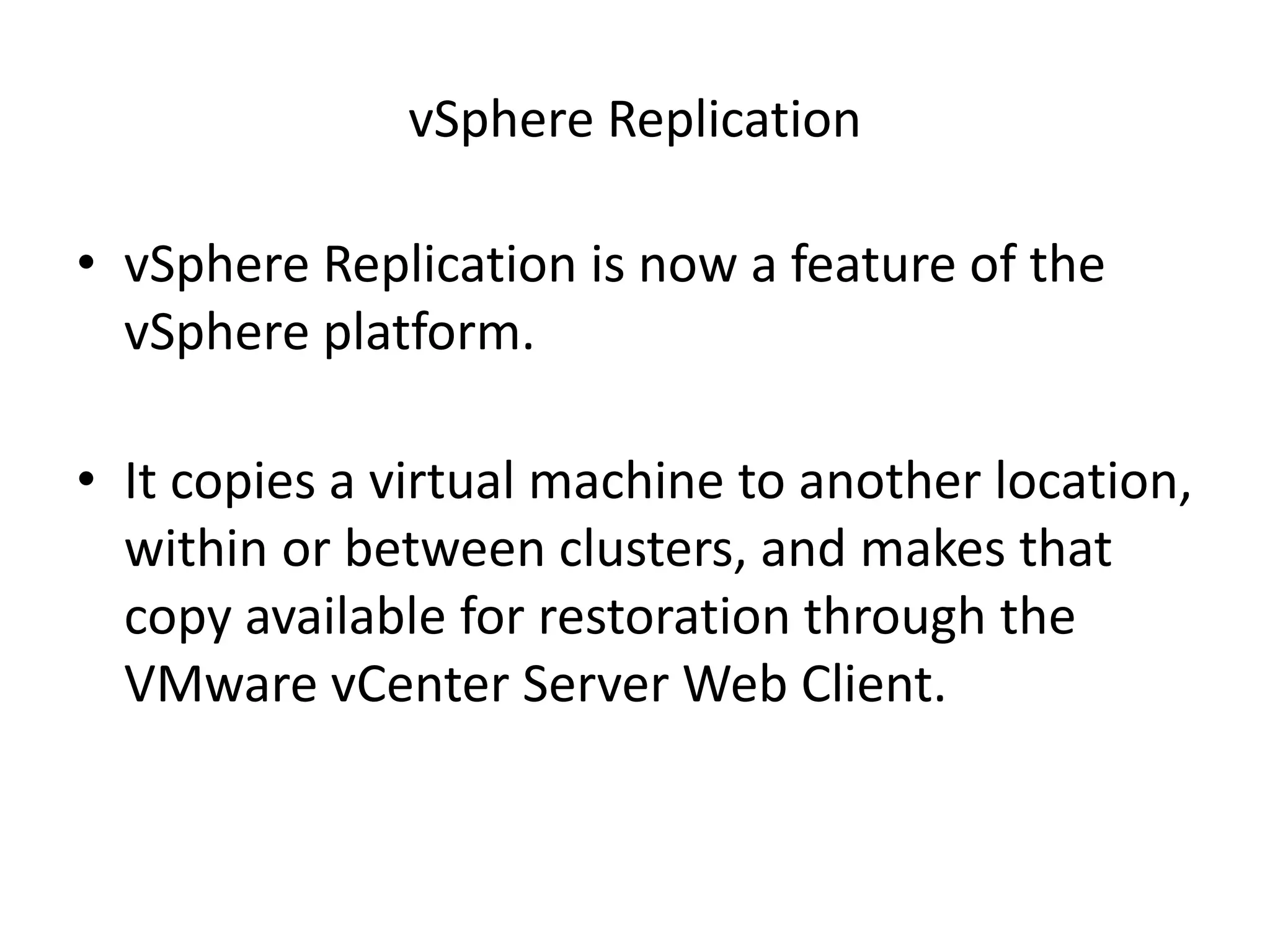 vSphere Replication

• vSphere Replication is now a feature of the
  vSphere platform.

• It copies a virtual machine to another location,
  within or between clusters, and makes that
  copy available for restoration through the
  VMware vCenter Server Web Client.
 