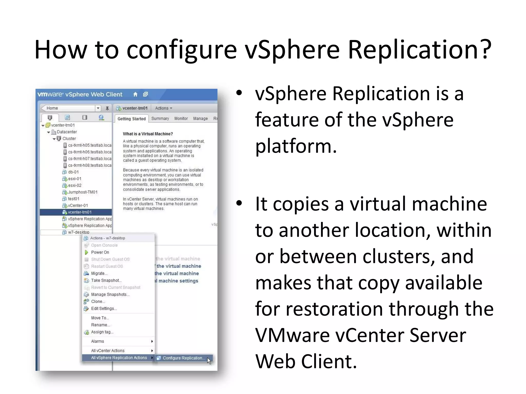 How to configure vSphere Replication?
                • vSphere Replication is a
                  feature of the vSphere
                  platform.

                • It copies a virtual machine
                  to another location, within
                  or between clusters, and
                  makes that copy available
                  for restoration through the
                  VMware vCenter Server
                  Web Client.
 